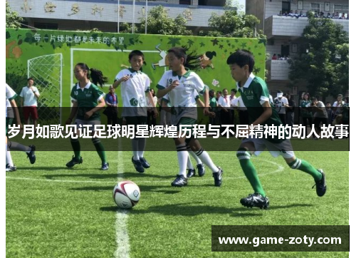 岁月如歌见证足球明星辉煌历程与不屈精神的动人故事