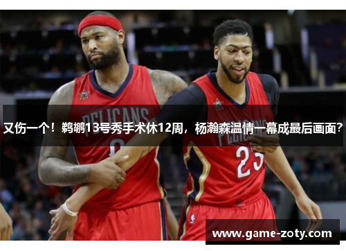 又伤一个！鹈鹕13号秀手术休12周，杨瀚森温情一幕成最后画面？